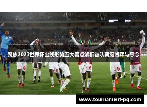 聚焦2023世界杯出线形势五大看点解析各队晋级博弈与悬念