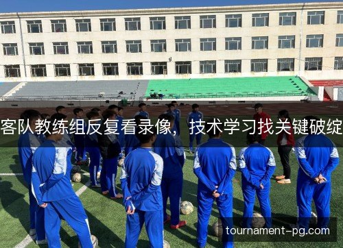 客队教练组反复看录像，技术学习找关键破绽